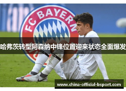 哈弗茨转型阿森纳中锋位置迎来状态全面爆发
