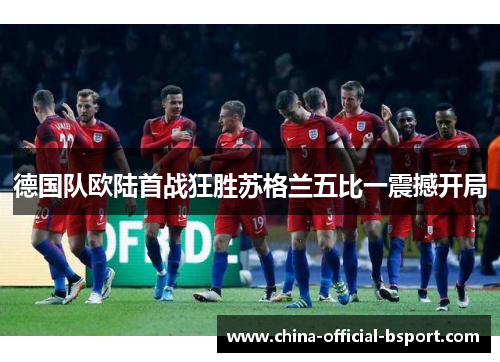 德国队欧陆首战狂胜苏格兰五比一震撼开局 德国队欧陆首战狂胜苏格兰五比一震撼开局