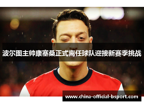 波尔图主帅康塞桑正式离任球队迎接新赛季挑战 波尔图主帅康塞桑正式离任球队迎接新赛季挑战