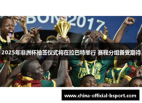 2025年非洲杯抽签仪式将在拉巴特举行 赛程分组备受期待