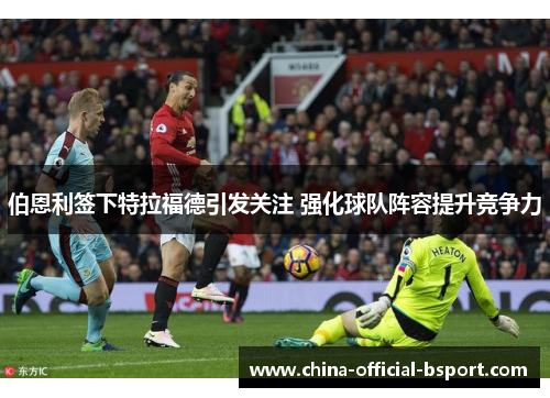 伯恩利签下特拉福德引发关注 强化球队阵容提升竞争力 伯恩利签下特拉福德引发关注 强化球队阵容提升竞争力