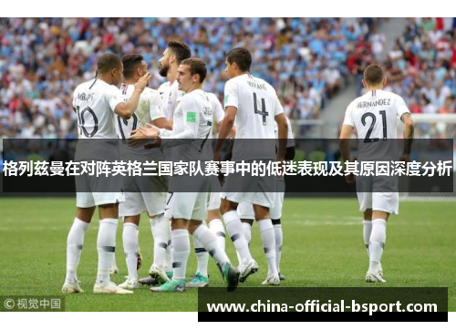 格列兹曼在对阵英格兰国家队赛事中的低迷表现及其原因深度分析