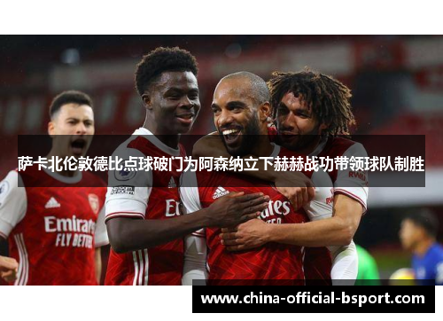 萨卡北伦敦德比点球破门为阿森纳立下赫赫战功带领球队制胜 萨卡北伦敦德比点球破门为阿森纳立下赫赫战功带领球队制胜